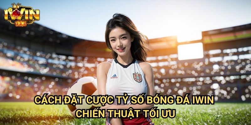 Cách đặt cược tỷ số bóng đá Iwin - Chiến thuật tối ưu